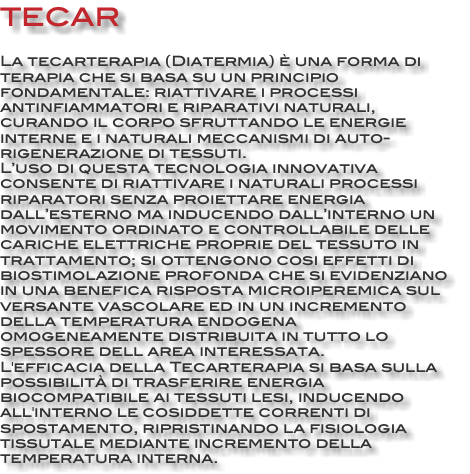 TECAR La tecarterapia (Diatermia) è una forma di terapia che si basa su un principio fondamentale: riattivare i processi antinfiammatori e riparativi naturali, curando il corpo sfruttando le energie interne e i naturali meccanismi di auto-rigenerazione di tessuti. L’uso di questa tecnologia innovativa consente di riattivare i naturali processi riparatori senza proiettare energia dall’esterno ma inducendo dall’interno un movimento ordinato e controllabile delle cariche elettriche proprie del tessuto in trattamento; si ottengono cosi effetti di biostimolazione profonda che si evidenziano in una benefica risposta microiperemica sul versante vascolare ed in un incremento della temperatura endogena omogeneamente distribuita in tutto lo spessore dell area interessata. L'efficacia della Tecarterapia si basa sulla possibilità di trasferire energia biocompatibile ai tessuti lesi, inducendo all'interno le cosiddette correnti di spostamento, ripristinando la fisiologia tissutale mediante incremento della temperatura interna.