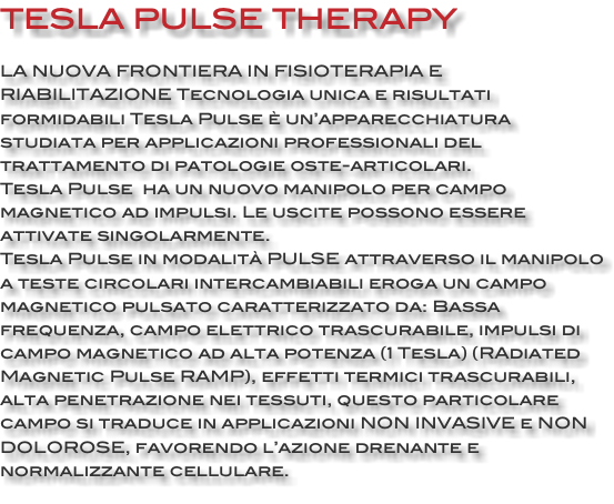 TESLA PULSE THERAPY LA NUOVA FRONTIERA IN FISIOTERAPIA E RIABILITAZIONE Tecnologia unica e risultati formidabili Tesla Pulse è un’apparecchiatura studiata per applicazioni professionali del trattamento di patologie oste-articolari. Tesla Pulse ha un nuovo manipolo per campo magnetico ad impulsi. Le uscite possono essere attivate singolarmente. Tesla Pulse in modalità PULSE attraverso il manipolo a teste circolari intercambiabili eroga un campo magnetico pulsato caratterizzato da: Bassa frequenza, campo elettrico trascurabile, impulsi di campo magnetico ad alta potenza (1 Tesla) (RAdiated Magnetic Pulse RAMP), effetti termici trascurabili, alta penetrazione nei tessuti, questo particolare campo si traduce in applicazioni NON INVASIVE e NON DOLOROSE, favorendo l’azione drenante e normalizzante cellulare.