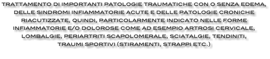 trattamento di importanti patologie traumatiche con o senza edema, delle sindromi infiammatorie acute e delle patologie croniche riacutizzate, quindi, particolarmente indicato nelle forme infiammatorie e/o dolorose come ad esempio artrosi cervicale, lombalgie, periartriti scapolomerale, sciatalgie, tendiniti, traumi sportivi (stiramenti, strappi etc.) 