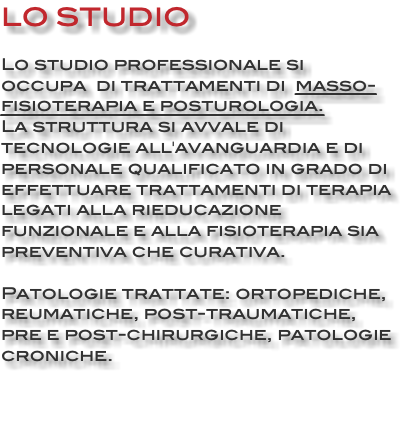 LO STUDIO Lo studio professionale si occupa di trattamenti di masso-fisioterapia e posturologia. La struttura si avvale di tecnologie all'avanguardia e di personale qualificato in grado di effettuare trattamenti di terapia legati alla rieducazione funzionale e alla fisioterapia sia preventiva che curativa. Patologie trattate: ortopediche, reumatiche, post-traumatiche, pre e post-chirurgiche, patologie croniche. 