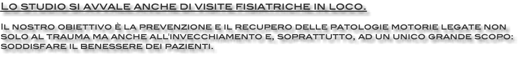 Lo studio si avvale anche di visite fisiatriche in loco. Il nostro obiettivo è la prevenzione e il recupero delle patologie motorie legate non solo al trauma ma anche all'invecchiamento e, soprattutto, ad un unico grande scopo: soddisfare il benessere dei pazienti. 