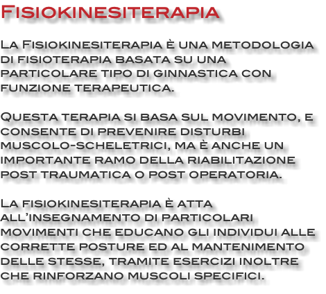 Fisiokinesiterapia La Fisiokinesiterapia è una metodologia di fisioterapia basata su una particolare tipo di ginnastica con funzione terapeutica. Questa terapia si basa sul movimento, e consente di prevenire disturbi muscolo-scheletrici, ma è anche un importante ramo della riabilitazione post traumatica o post operatoria. La fisiokinesiterapia è atta all’insegnamento di particolari movimenti che educano gli individui alle corrette posture ed al mantenimento delle stesse, tramite esercizi inoltre che rinforzano muscoli specifici. 