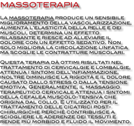 MASSOTERAPIA La massoterapia produce un sensibile miglioramento della vascolarizzazione, aumenta l’elasticità della pelle e dei muscoli, determina un effetto rilassante e riesce ad alleviare il dolore con un effetto sedativo. Non solo migliora la circolazione linfatica ma scoglie le contratture muscolari. Questa terapia dà ottimi risultati nel trattamento di cervicalgie e lombalgie, attenua i sintomi dell’infiammazione, inoltre diminuisce la rigidità e il dolore causato dallo stress o dalla tensione emotiva. Generalmente, il massaggio terapeutico cervicale attenua i sintomi della cefalea muscolo-tensiva che origina dal collo. È utilizzato per il trattamento delle cicatrici post-chirurgiche perché contribuisce a sciogliere le aderenze dei tessuti e rende più morbido e fluido il movimento.