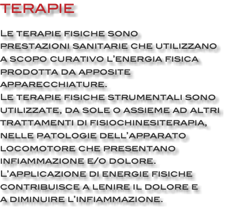 TERAPIE Le terapie fisiche sono prestazioni sanitarie che utilizzano a scopo curativo l’energia fisica prodotta da apposite apparecchiature. Le terapie fisiche strumentali sono utilizzate, da sole o assieme ad altri trattamenti di fisiochinesiterapia, nelle patologie dell’apparato locomotore che presentano infiammazione e/o dolore. L’applicazione di energie fisiche contribuisce a lenire il dolore e a diminuire l’infiammazione.